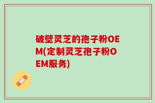 破壁灵芝的孢子粉OEM(定制灵芝孢子粉OEM服务)