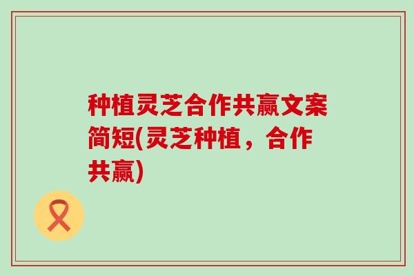 种植灵芝合作共赢文案简短(灵芝种植，合作共赢)