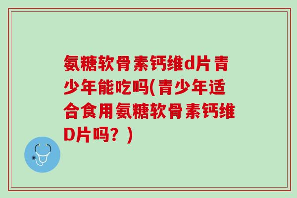 氨糖软骨素钙维d片青少年能吃吗(青少年适合食用氨糖软骨素钙维D片吗？)