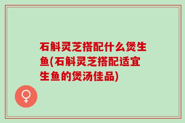 石斛灵芝搭配什么煲生鱼(石斛灵芝搭配适宜生鱼的煲汤佳品)