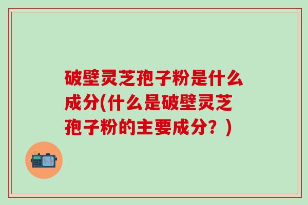 破壁灵芝孢子粉是什么成分(什么是破壁灵芝孢子粉的主要成分？)