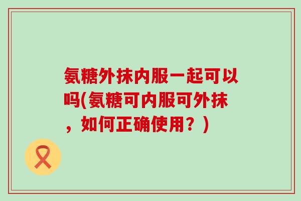 氨糖外抹内服一起可以吗(氨糖可内服可外抹，如何正确使用？)