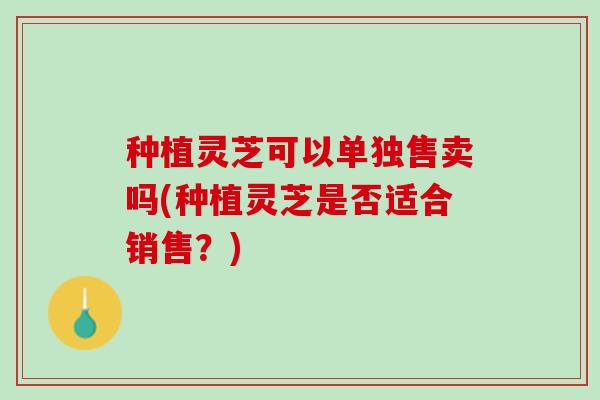 种植灵芝可以单独售卖吗(种植灵芝是否适合销售？)