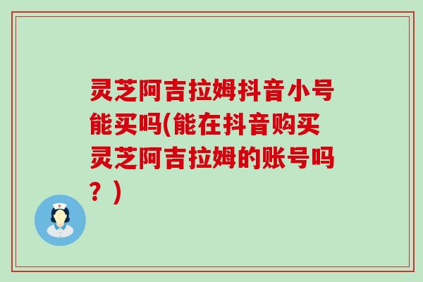 灵芝阿吉拉姆抖音小号能买吗(能在抖音购买灵芝阿吉拉姆的账号吗？)