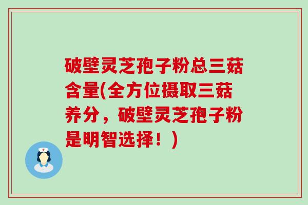 破壁灵芝孢子粉总三菇含量(全方位摄取三菇养分，破壁灵芝孢子粉是明智选择！)