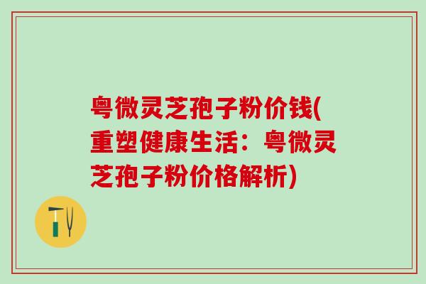 粤微灵芝孢子粉价钱(重塑健康生活：粤微灵芝孢子粉价格解析)