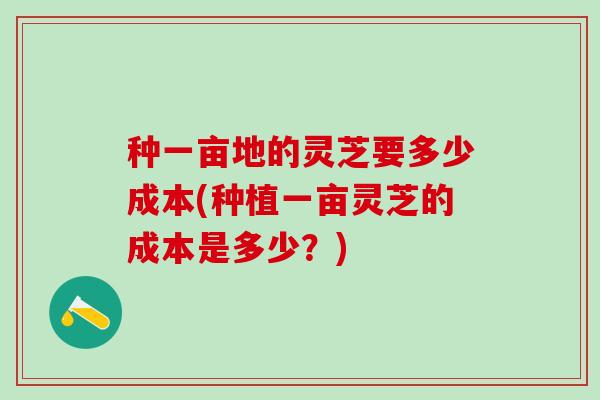 种一亩地的灵芝要多少成本(种植一亩灵芝的成本是多少？)