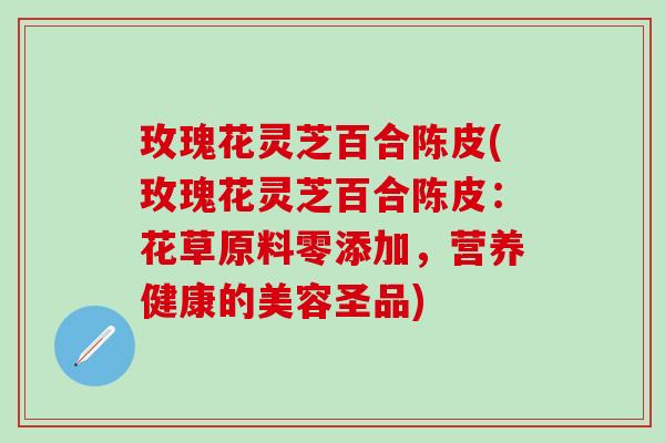 玫瑰花灵芝百合陈皮(玫瑰花灵芝百合陈皮：花草原料零添加，营养健康的美容圣品)