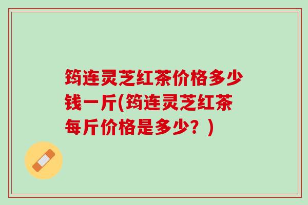 筠连灵芝红茶价格多少钱一斤(筠连灵芝红茶每斤价格是多少？)