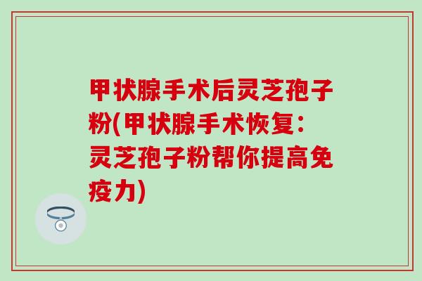 甲状腺手术后灵芝孢子粉(甲状腺手术恢复：灵芝孢子粉帮你提高免疫力)