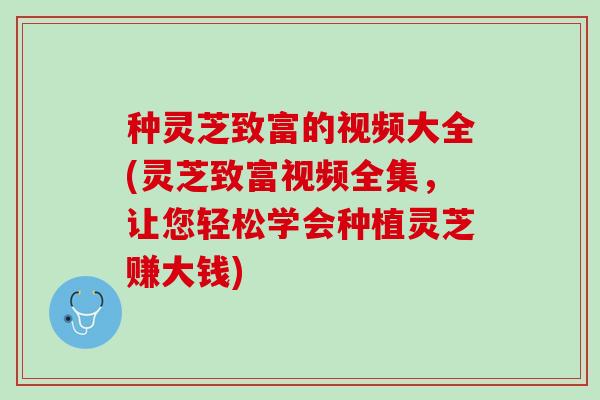 种灵芝致富的视频大全(灵芝致富视频全集，让您轻松学会种植灵芝赚大钱)
