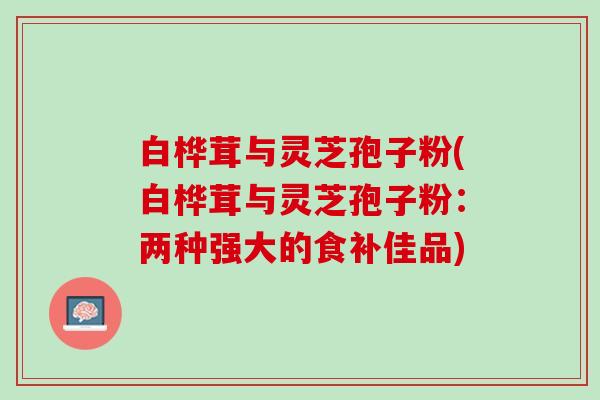 白桦茸与灵芝孢子粉(白桦茸与灵芝孢子粉：两种强大的食补佳品)