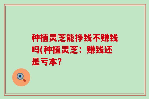 种植灵芝能挣钱不赚钱吗(种植灵芝：赚钱还是亏本？