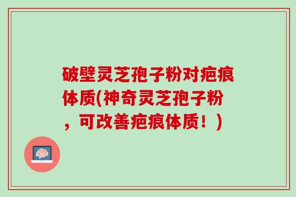破壁灵芝孢子粉对疤痕体质(神奇灵芝孢子粉，可改善疤痕体质！)