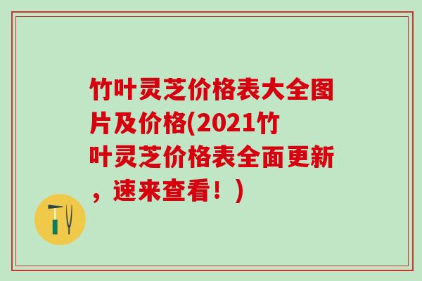 竹叶灵芝价格表大全图片及价格(2021竹叶灵芝价格表全面更新，速来查看！)