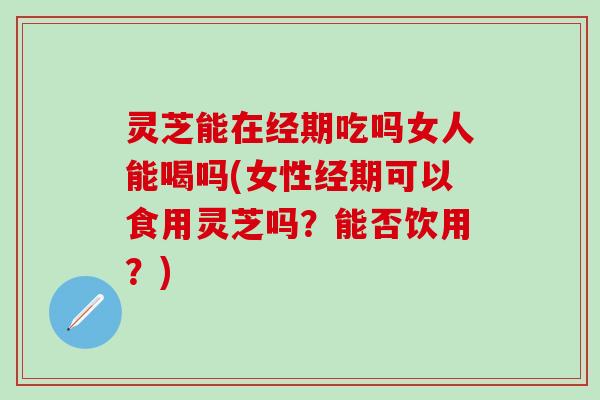 灵芝能在经期吃吗女人能喝吗(女性经期可以食用灵芝吗？能否饮用？)