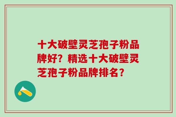 十大破壁灵芝孢子粉品牌好？精选十大破壁灵芝孢子粉品牌排名？