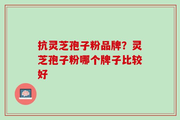 抗灵芝孢子粉品牌？灵芝孢子粉哪个牌子比较好