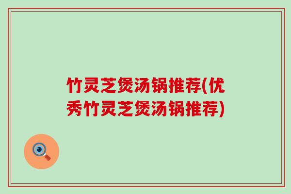 竹灵芝煲汤锅推荐(优秀竹灵芝煲汤锅推荐)