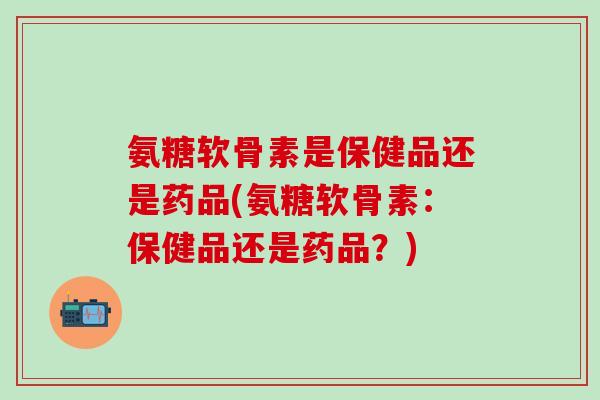 氨糖软骨素是保健品还是药品(氨糖软骨素：保健品还是药品？)