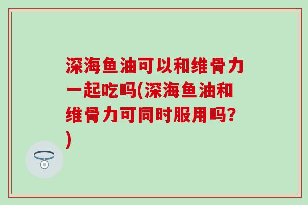深海鱼油可以和维骨力一起吃吗(深海鱼油和维骨力可同时服用吗？)