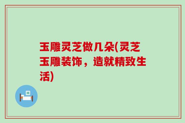 玉雕灵芝做几朵(灵芝玉雕装饰，造就精致生活)