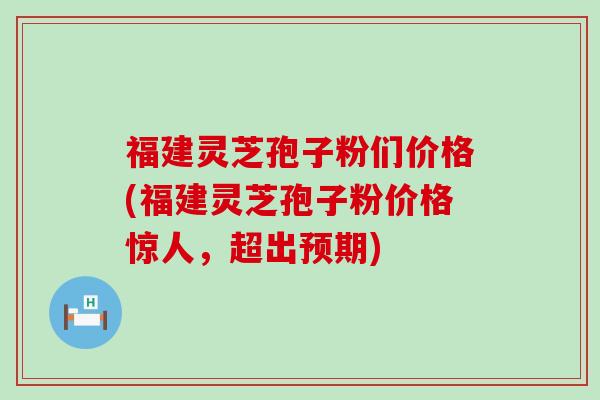 福建灵芝孢子粉们价格(福建灵芝孢子粉价格惊人，超出预期)