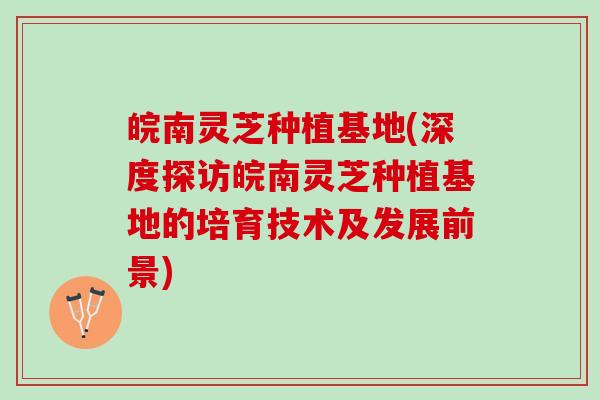 皖南灵芝种植基地(深度探访皖南灵芝种植基地的培育技术及发展前景)