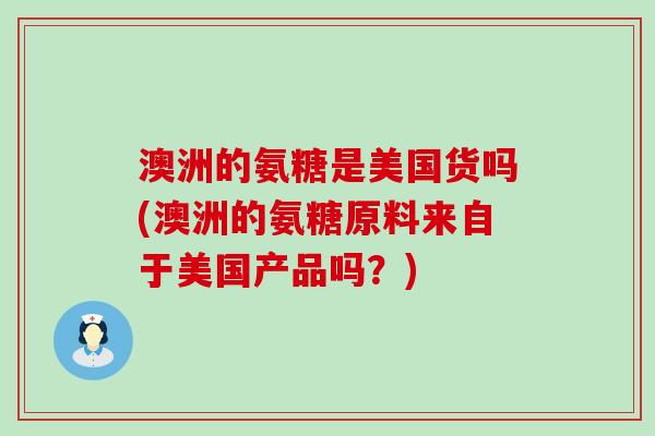 澳洲的氨糖是美国货吗(澳洲的氨糖原料来自于美国产品吗？)