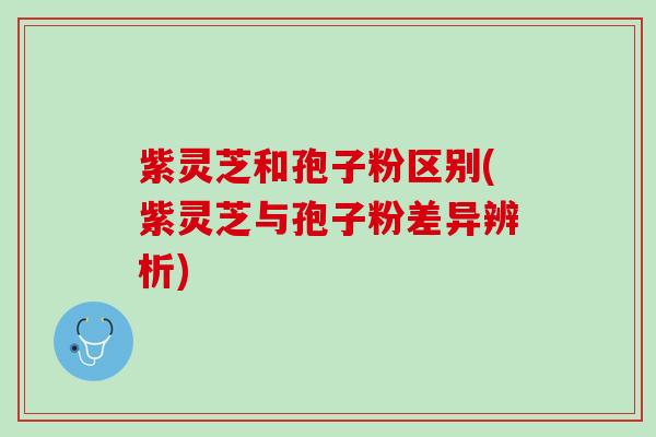 紫灵芝和孢子粉区别(紫灵芝与孢子粉差异辨析)