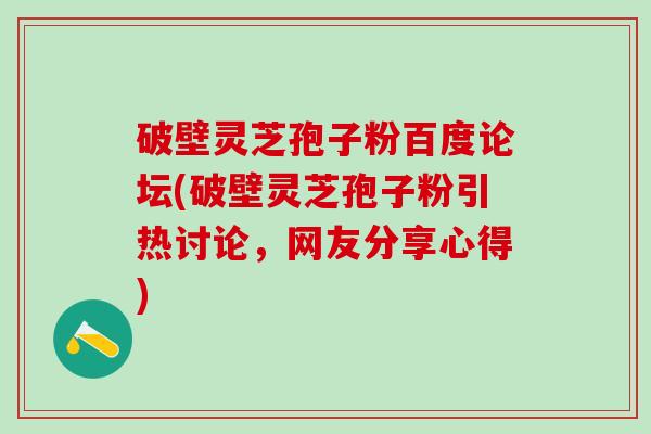 破壁灵芝孢子粉百度论坛(破壁灵芝孢子粉引热讨论，网友分享心得)