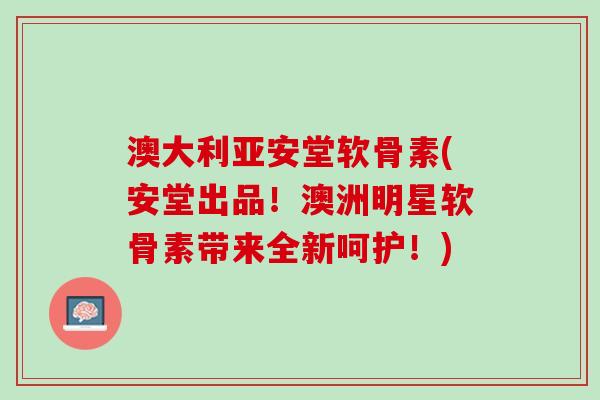 澳大利亚安堂软骨素(安堂出品！澳洲明星软骨素带来全新呵护！)