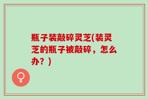 瓶子装敲碎灵芝(装灵芝的瓶子被敲碎，怎么办？)