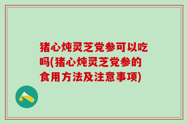 猪心炖灵芝党参可以吃吗(猪心炖灵芝党参的食用方法及注意事项)