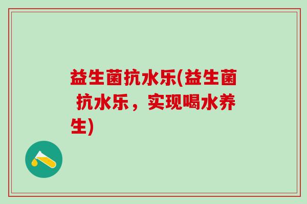 益生菌抗水乐(益生菌 抗水乐,实现喝水养生) 益生菌抗水乐(益生菌 抗水乐,实现喝水养生)