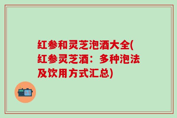 红参和灵芝泡酒大全(红参灵芝酒：多种泡法及饮用方式汇总)
