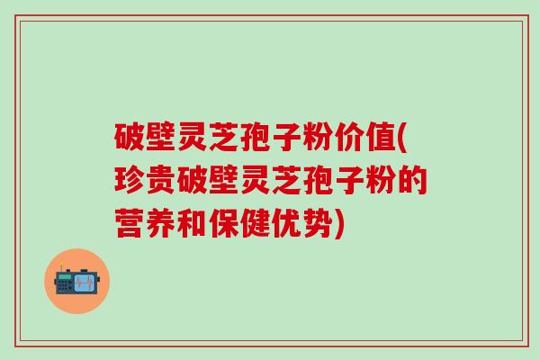 破壁灵芝孢子粉价值(珍贵破壁灵芝孢子粉的营养和保健优势)