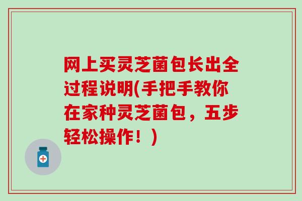 网上买灵芝菌包长出全过程说明(手把手教你在家种灵芝菌包，五步轻松操作！)