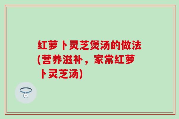 红萝卜灵芝煲汤的做法(营养滋补，家常红萝卜灵芝汤)