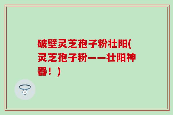 破壁灵芝孢子粉壮阳(灵芝孢子粉——壮阳神器！)
