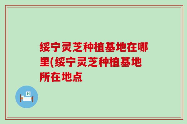 绥宁灵芝种植基地在哪里(绥宁灵芝种植基地所在地点