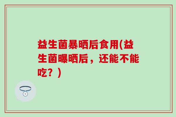 益生菌暴晒后食用(益生菌曝晒后，还能不能吃？)