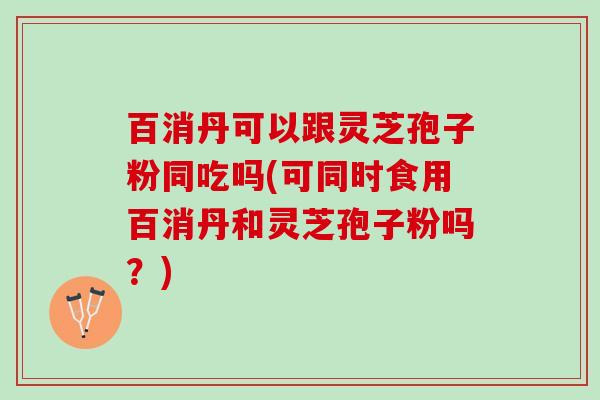 百消丹可以跟灵芝孢子粉同吃吗(可同时食用百消丹和灵芝孢子粉吗？)