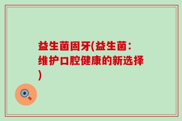 益生菌固牙(益生菌:维护口腔健康的新选择) 益生菌固牙(益生菌:维护口腔健康的新选择)