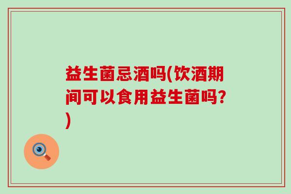 益生菌忌酒吗(饮酒期间可以食用益生菌吗？)