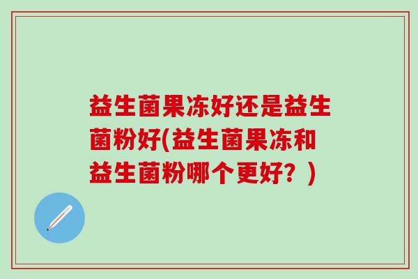 益生菌果冻好还是益生菌粉好(益生菌果冻和益生菌粉哪个更好？)