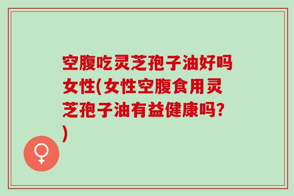 空腹吃灵芝孢子油好吗女性(女性空腹食用灵芝孢子油有益健康吗？)