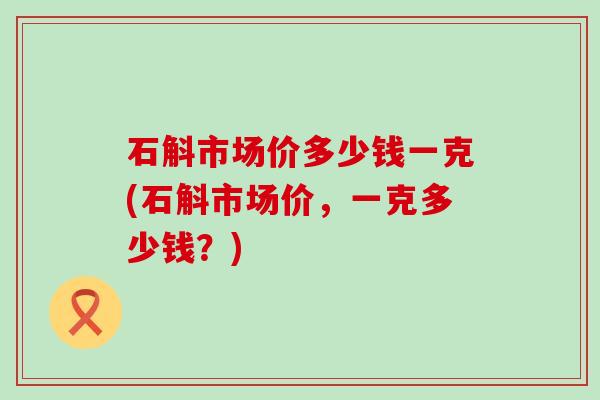 石斛市场价多少钱一克(石斛市场价，一克多少钱？)