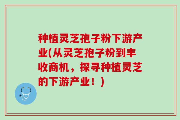 种植灵芝孢子粉下游产业(从灵芝孢子粉到丰收商机，探寻种植灵芝的下游产业！)