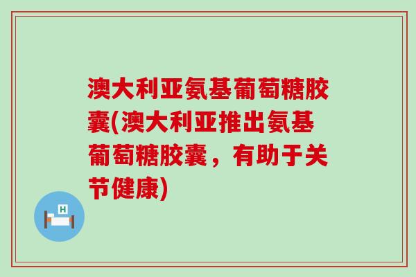 澳大利亚氨基葡萄糖胶囊(澳大利亚推出氨基葡萄糖胶囊，有助于关节健康)